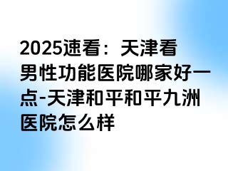 2025速看：天津看男性功能医院哪家好一点-天津和平和平九洲医院怎么样