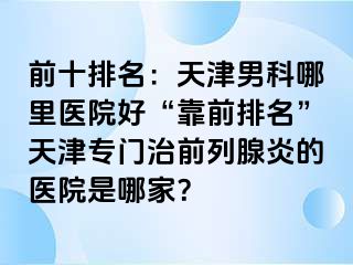 前十排名：天津男科哪里医院好“靠前排名”天津专门治前列腺炎的医院是哪家？