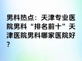 男科热点：天津专业医院男科“排名前十”天津医院男科哪家医院好？