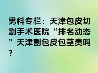 男科专栏：天津包皮切割手术医院“排名动态”天津割包皮包茎贵吗？