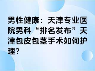 男性健康：天津专业医院男科“排名发布”天津包皮包茎手术如何护理？