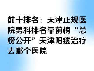 前十排名：天津正规医院男科排名靠前榜“总榜公开”天津阳痿治疗去哪个医院