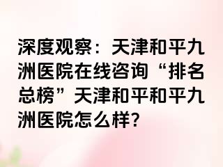 深度观察：天津和平九洲医院在线咨询“排名总榜”天津和平和平九洲医院怎么样？