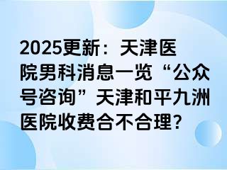 2025更新：天津医院男科消息一览“公众号咨询”天津和平九洲医院收费合不合理？