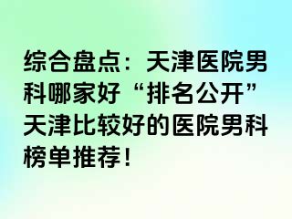 综合盘点：天津医院男科哪家好“排名公开”天津比较好的医院男科榜单推荐！