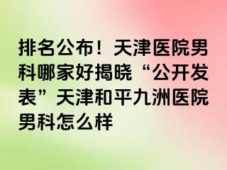 排名公布！天津医院男科哪家好揭晓“公开发表”天津和平九洲医院男科怎么样