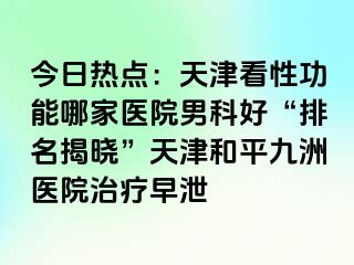 今日热点：天津看性功能哪家医院男科好“排名揭晓”天津和平九洲医院治疗早泄