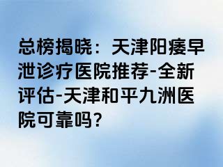 总榜揭晓：天津阳痿早泄诊疗医院推荐-全新评估-天津和平九洲医院可靠吗？