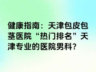 健康指南：天津包皮包茎医院“热门排名”天津专业的医院男科？