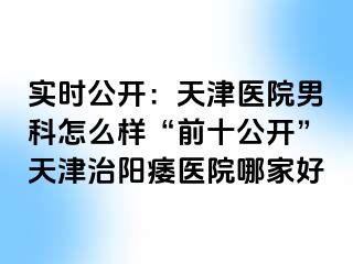 实时公开：天津医院男科怎么样“前十公开”天津治阳痿医院哪家好