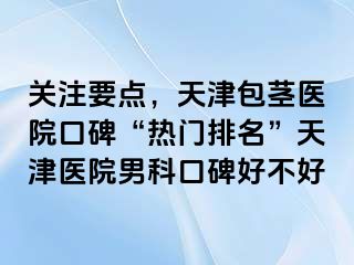 关注要点，天津包茎医院口碑“热门排名”天津医院男科口碑好不好
