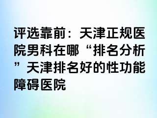 评选靠前：天津正规医院男科在哪“排名分析”天津排名好的性功能障碍医院