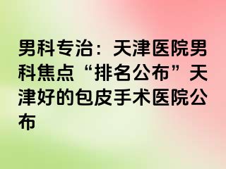 男科专治：天津医院男科焦点“排名公布”天津好的包皮手术医院公布