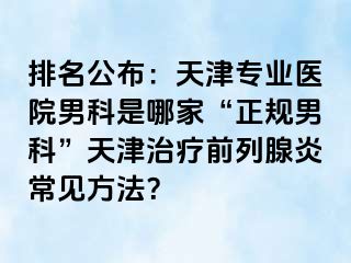 排名公布：天津专业医院男科是哪家“正规男科”天津治疗前列腺炎常见方法？