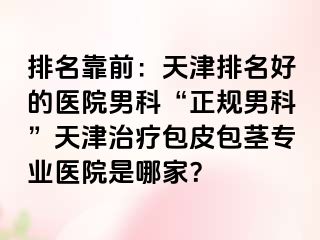 排名靠前：天津排名好的医院男科“正规男科”天津治疗包皮包茎专业医院是哪家？