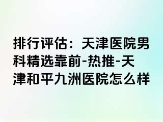 排行评估：天津医院男科精选靠前-热推-天津和平九洲医院怎么样