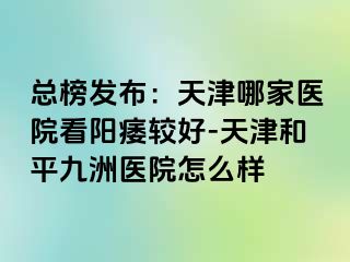 总榜发布：天津哪家医院看阳痿较好-天津和平九洲医院怎么样