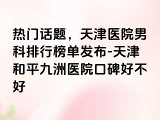 热门话题，天津医院男科排行榜单发布-天津和平九洲医院口碑好不好