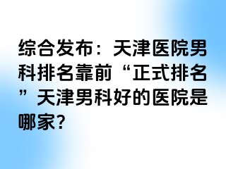 综合发布：天津医院男科排名靠前“正式排名”天津男科好的医院是哪家？