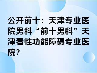 公开前十：天津专业医院男科“前十男科”天津看性功能障碍专业医院？