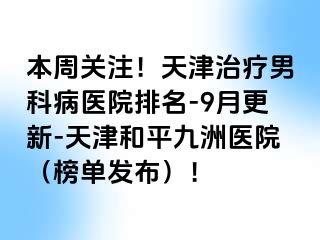 本周关注！天津治疗男科病医院排名-9月更新-天津和平九洲医院（榜单发布）！