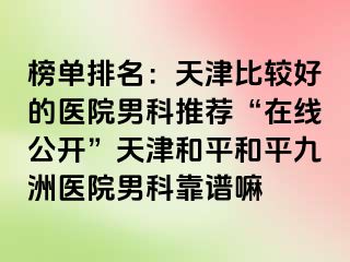 榜单排名:天津比较好的医院男科推荐“在线公开”天津和平和平九洲医院男科靠谱嘛