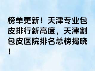 榜单更新！天津专业包皮排行新高度，天津割包皮医院排名总榜揭晓！