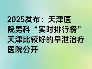 2025发布：天津医院男科“实时排行榜”天津比较好的早泄治疗医院公开