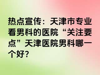 热点宣传:天津市专业看男科的医院“关注要点”天津医院男科哪一个好?