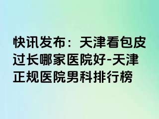 快讯发布：天津看包皮过长哪家医院好-天津正规医院男科排行榜