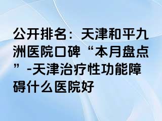 公开排名：天津和平九洲医院口碑“本月盘点”-天津治疗性功能障碍什么医院好