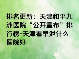 排名更新：天津和平九洲医院“公开宣布”排行榜-天津看早泄什么医院好