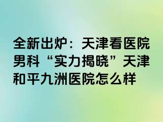全新出炉:天津看医院男科“实力揭晓”天津和平九洲医院怎么样