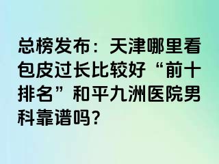 总榜发布:天津哪里看包皮过长比较好“前十排名”和平九洲医院男科靠谱吗?