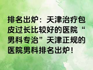 排名出炉:天津治疗包皮过长比较好的医院“男科专治”天津正规的医院男科排名出炉!