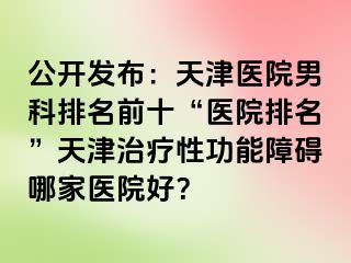 公开发布:天津医院男科排名前十“医院排名”天津治疗性功能障碍哪家医院好?