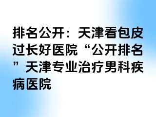 排名公开：天津看包皮过长好医院“公开排名”天津专业治疗男科疾病医院