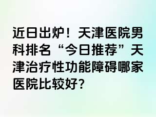 近日出炉！天津医院男科排名“今日推荐”天津治疗性功能障碍哪家医院比较好？