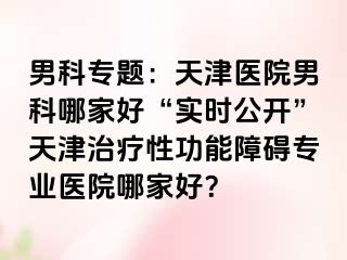 男科专题:天津医院男科哪家好“实时公开”天津治疗性功能障碍专业医院哪家好?