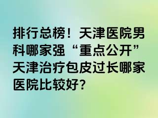 排行总榜!天津医院男科哪家强“重点公开”天津治疗包皮过长哪家医院比较好?