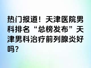 热门报道!天津医院男科排名“总榜发布”天津男科治疗前列腺炎好吗?