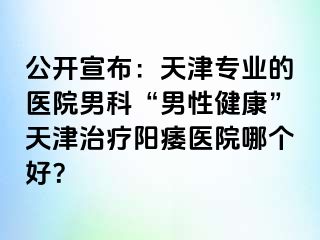 公开宣布：天津专业的医院男科“男性健康”天津治疗阳痿医院哪个好？