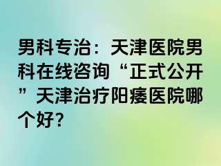 男科专治:天津医院男科在线咨询“正式公开”天津治疗阳痿医院哪个好?