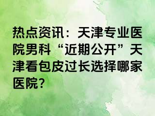 热点资讯：天津专业医院男科“近期公开”天津看包皮过长选择哪家医院？