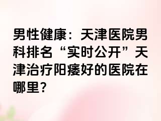 男性健康:天津医院男科排名“实时公开”天津治疗阳痿好的医院在哪里?