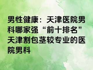 男性健康:天津医院男科哪家强“前十排名”天津割包茎较专业的医院男科