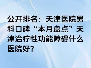 公开排名:天津医院男科口碑“本月盘点”天津治疗性功能障碍什么医院好?