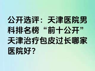 公开选评:天津医院男科排名榜“前十公开”天津治疗包皮过长哪家医院好?