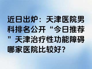 近日出炉：天津医院男科排名公开“今日推荐”天津治疗性功能障碍哪家医院比较好？