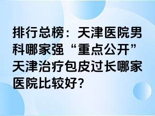 排行总榜：天津医院男科哪家强“重点公开”天津治疗包皮过长哪家医院比较好？